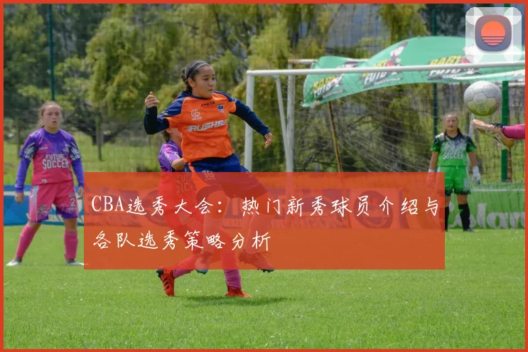 CBA选秀大会：热门新秀球员介绍与各队选秀策略分析
