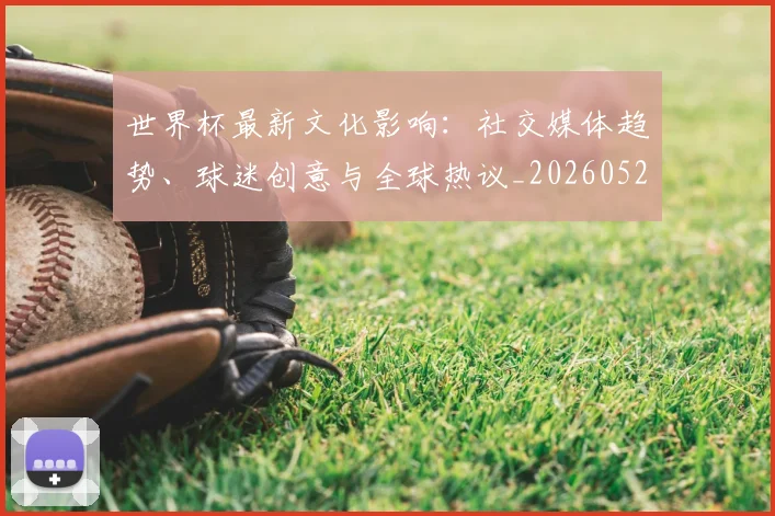 世界杯最新文化影响：社交媒体趋势、球迷创意与全球热议_20260526125714