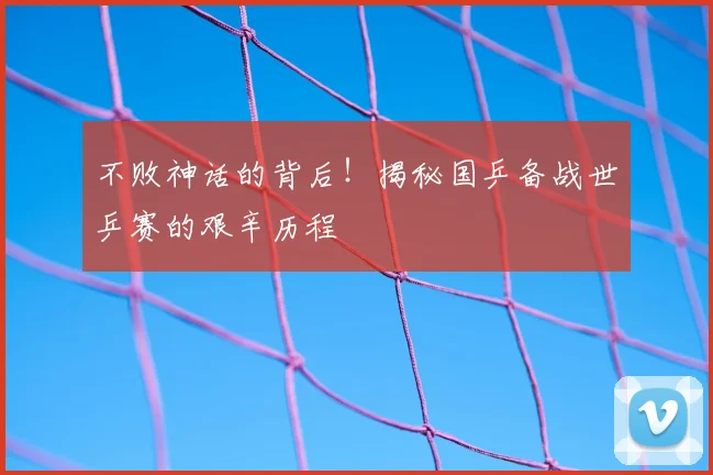 不败神话的背后!揭秘国乒备战世乒赛的艰辛历程
