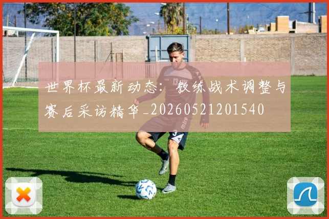 世界杯最新动态：教练战术调整与赛后采访精华_20260521201540