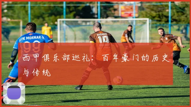 西甲俱乐部巡礼:百年豪门的历史与传统