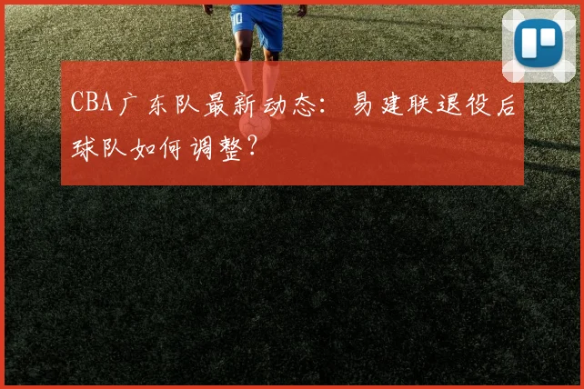 CBA广东队最新动态：易建联退役后球队如何调整？