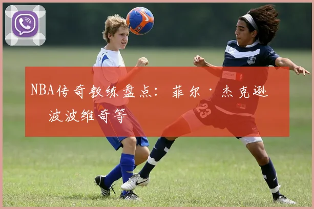 NBA传奇教练盘点：菲尔·杰克逊与波波维奇等