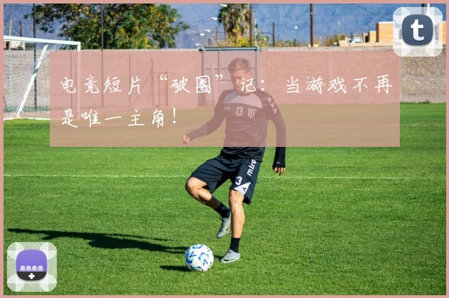 电竞短片“破圈”记:当游戏不再是唯一主角!