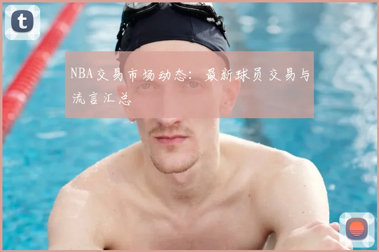 NBA交易市场动态:最新球员交易与流言汇总