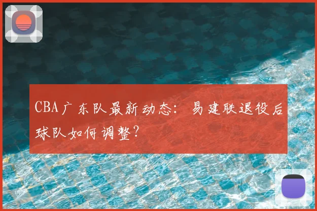 CBA广东队最新动态：易建联退役后球队如何调整？