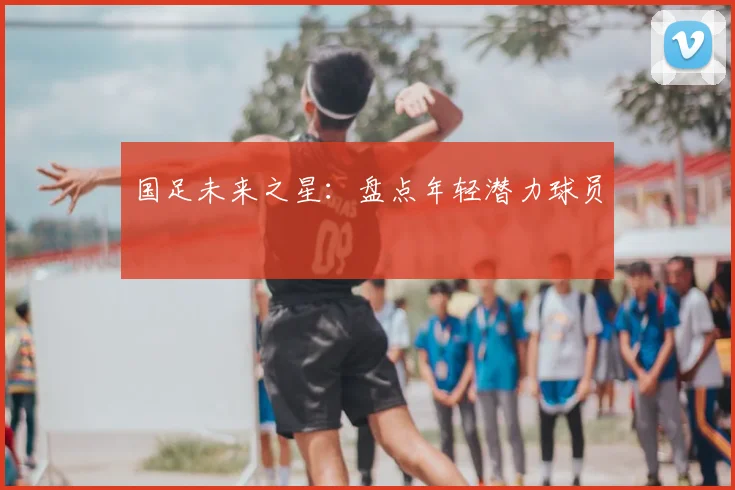 国足未来之星：盘点年轻潜力球员