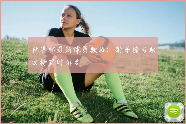 世界杯最新球员数据:射手榜与助攻榜实时排名