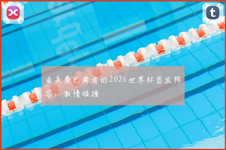 南美桑巴舞者的2026世界杯首发阵容，激情碰撞