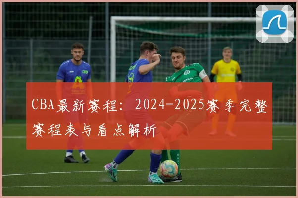 CBA最新赛程：2024-2025赛季完整赛程表与看点解析