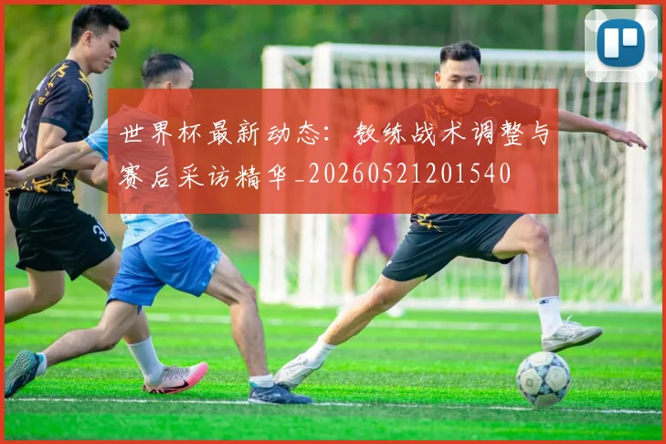 世界杯最新动态：教练战术调整与赛后采访精华_20260521201540