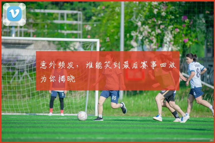 意外频发，谁能笑到最后赛事回放为你揭晓
