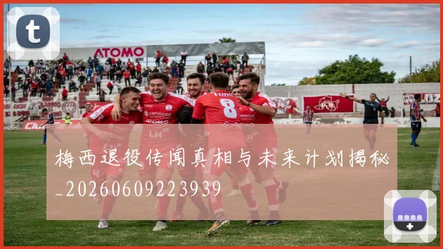 梅西退役传闻真相与未来计划揭秘_20260609223939
