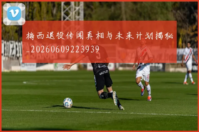 梅西退役传闻真相与未来计划揭秘_20260609223939