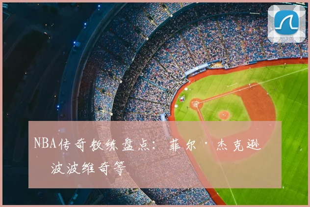 NBA传奇教练盘点：菲尔·杰克逊与波波维奇等