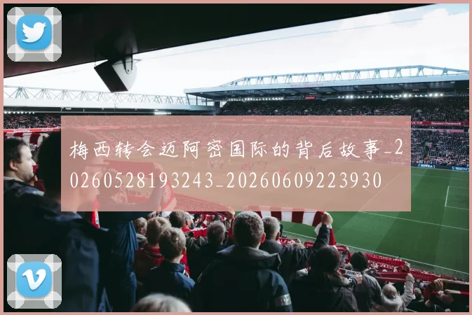 梅西转会迈阿密国际的背后故事_20260528193243_20260609223930