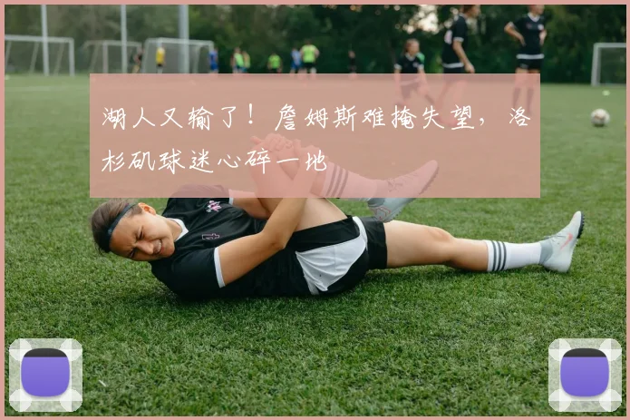 湖人又输了！詹姆斯难掩失望，洛杉矶球迷心碎一地