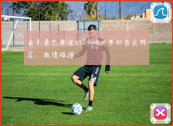 南美桑巴舞者的2026世界杯首发阵容，激情碰撞