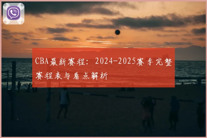 CBA最新赛程：2024-2025赛季完整赛程表与看点解析